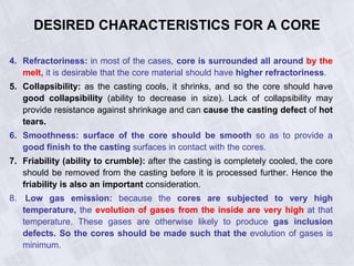 4. Refractoriness: in most of the cases, core is surrounded all around by the
melt, it is desirable that the core material should have higher refractoriness.
5. Collapsibility: as the casting cools, it shrinks, and so the core should have
good collapsibility (ability to decrease in size). Lack of collapsibility may
provide resistance against shrinkage and can cause the casting defect of hot
tears.
6. Smoothness: surface of the core should be smooth so as to provide a
good finish to the casting surfaces in contact with the cores.
7. Friability (ability to crumble): after the casting is completely cooled, the core
should be removed from the casting before it is processed further. Hence the
friability is also an important consideration.
8. Low gas emission: because the cores are subjected to very high
temperature, the evolution of gases from the inside are very high at that
temperature. These gases are otherwise likely to produce gas inclusion
defects. So the cores should be made such that the evolution of gases is
minimum.
DESIRED CHARACTERISTICS FOR A CORE
 