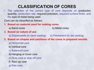 CLASSIFICATION OF CORES
• The selection of the correct type of core depends on production
quantity, production rate, required precision, required surface finish, and
the type of metal being used.
Core can be classified as follows:
1. Based on material used for making cores
a) Sand cores b) Metal cores
2. Based on nature of use
a) Dispensable (in sand casting) b) Permanent (in die casting)
3. Based on shapes and positions of the cores in prepared moulds
a) Horizontal core
b) Vertical core
c) Balanced core
d) Hanging or cover core
e) Drop core or stop off core
f) Ram up core
g) Kiss core.
 