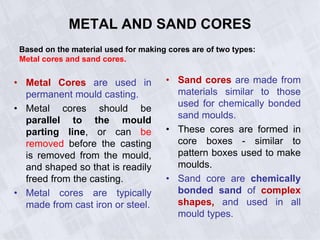 METAL AND SAND CORES
• Metal Cores are used in
permanent mould casting.
• Metal cores should be
parallel to the mould
parting line, or can be
removed before the casting
is removed from the mould,
and shaped so that is readily
freed from the casting.
• Metal cores are typically
made from cast iron or steel.
• Sand cores are made from
materials similar to those
used for chemically bonded
sand moulds.
• These cores are formed in
core boxes - similar to
pattern boxes used to make
moulds.
• Sand core are chemically
bonded sand of complex
shapes, and used in all
mould types.
Based on the material used for making cores are of two types:
Metal cores and sand cores.
 