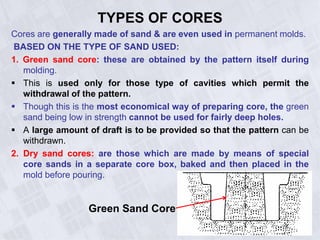 TYPES OF CORES
Cores are generally made of sand & are even used in permanent molds.
BASED ON THE TYPE OF SAND USED:
1. Green sand core: these are obtained by the pattern itself during
molding.
 This is used only for those type of cavities which permit the
withdrawal of the pattern.
 Though this is the most economical way of preparing core, the green
sand being low in strength cannot be used for fairly deep holes.
 A large amount of draft is to be provided so that the pattern can be
withdrawn.
2. Dry sand cores: are those which are made by means of special
core sands in a separate core box, baked and then placed in the
mold before pouring.
Green Sand Core
 