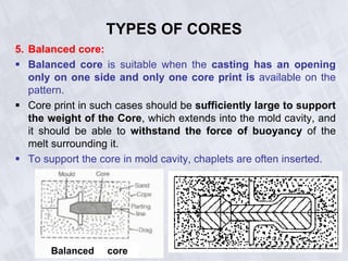 TYPES OF CORES
5. Balanced core:
 Balanced core is suitable when the casting has an opening
only on one side and only one core print is available on the
pattern.
 Core print in such cases should be sufficiently large to support
the weight of the Core, which extends into the mold cavity, and
it should be able to withstand the force of buoyancy of the
melt surrounding it.
 To support the core in mold cavity, chaplets are often inserted.
Balanced core
 