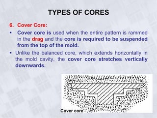 TYPES OF CORES
6. Cover Core:
 Cover core is used when the entire pattern is rammed
in the drag and the core is required to be suspended
from the top of the mold.
 Unlike the balanced core, which extends horizontally in
the mold cavity, the cover core stretches vertically
downwards.
Cover core
 