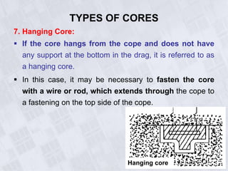 7. Hanging Core:
 If the core hangs from the cope and does not have
any support at the bottom in the drag, it is referred to as
a hanging core.
 In this case, it may be necessary to fasten the core
with a wire or rod, which extends through the cope to
a fastening on the top side of the cope.
TYPES OF CORES
Hanging core
 