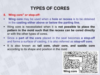 8. Wing core" or stop-off:
 Wing core may be used when a hole or recess is to be obtained
in the casting either above or below the parting line.
 Wing core is necessitated when it is not possible to place the
pattern in the mold such that the recess can be cored directly
or with the other types of cores.
 Since a part of the core placed in the seat becomes a stop-off
and forms a surface of casting, it is also referred as stop-off core.
 It is also known as tail core, chair core, and saddle core
according to its shape and position in the mold
TYPES OF CORES
Wing core
 