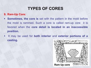 9. Ram-Up Core:
 Sometimes, the core is set with the pattern in the mold before
the mold is rammed. Such a core is called ram-up core it is
favored when the core detail is located in an inaccessible
position.
 It may be used for both interior and exterior portions of a
casting.
TYPES OF CORES
Ram Up core
 