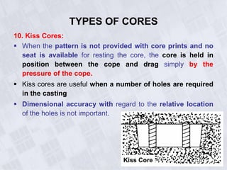 10. Kiss Cores:
 When the pattern is not provided with core prints and no
seat is available for resting the core, the core is held in
position between the cope and drag simply by the
pressure of the cope.
 Kiss cores are useful when a number of holes are required
in the casting
 Dimensional accuracy with regard to the relative location
of the holes is not important.
TYPES OF CORES
Kiss Core
 