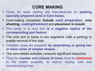 CORE MAKING
 Cores for sand casting are manufactured by packing
specially prepared sand in Core boxes.
 Core-making processes include sand preparation, core
shooting, coating/treatment and placement in mould.
 The cavity in a core box is a negative replica of the
corresponding part feature.
 The core box is made in two segments (with a parting) to
enable removal of the core.
 Complex cores are prepared by assembling or gluing two
or more cores of simpler shapes.
 The core-related activities consume significant resources.
 Thus the number and volume of cores must be minimized
to the extent possible, to reduce tooling cost and
manufacturing time.
 