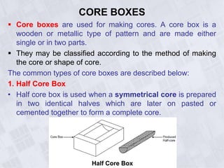 CORE BOXES
 Core boxes are used for making cores. A core box is a
wooden or metallic type of pattern and are made either
single or in two parts.
 They may be classified according to the method of making
the core or shape of core.
The common types of core boxes are described below:
1. Half Core Box
• Half core box is used when a symmetrical core is prepared
in two identical halves which are later on pasted or
cemented together to form a complete core.
Half Core Box
 