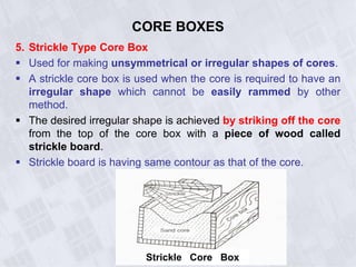 CORE BOXES
5. Strickle Type Core Box
 Used for making unsymmetrical or irregular shapes of cores.
 A strickle core box is used when the core is required to have an
irregular shape which cannot be easily rammed by other
method.
 The desired irregular shape is achieved by striking off the core
from the top of the core box with a piece of wood called
strickle board.
 Strickle board is having same contour as that of the core.
Strickle Core Box
 