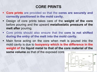 CORE PRINTS
 Core prints are provided so that the cores are securely and
correctly positioned in the mold cavity.
 Design of core prints takes care of the weight of the core
before pouring and the upward metallostatic pressure of the
melt after pouring.
 Core prints should also ensure that the core is not shifted
during the entry of the melt into the mold cavity.
 Main force acting on the core when melt is poured into the
mold cavity is due to buoyancy which is the difference in the
weight of the liquid metal to that of the core material of the
same volume as that of the exposed core.
 