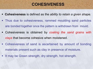  Cohesiveness is defined as the ability to retain a given shape.
 Thus due to cohesiveness, rammed moulding sand particles
are bonded together once the pattern is withdrawn from mould.
 Cohesiveness is obtained by coating the sand grains with
clays that become cohesive when moistened.
 Cohesiveness of sand is ascertained by amount of bonding
materials present such as clay in presence of moisture.
 It may be Green strength, dry strength, hot strength.
COHESIVENESS
 