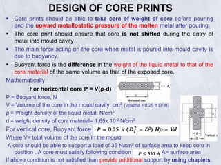 DESIGN OF CORE PRINTS
 Core prints should be able to take care of weight of core before pouring
and the upward metallostatic pressure of the molten metal after pouring.
 The core print should ensure that core is not shifted during the entry of
metal into mould cavity
 The main force acting on the core when metal is poured into mould cavity is
due to buoyancy.
 Buoyant force is the difference in the weight of the liquid metal to that of the
core material of the same volume as that of the exposed core.
Mathematically
For horizontal core P = V(ρ-d)
P = Buoyant force, N
V = Volume of the core in the mould cavity, cm3 (Volume = 0.25 π D2 H)
ρ = Weight density of the liquid metal, N/cm3
d = weight density of core material= 1.65x 10-2 N/cm3
For vertical core, Buoyant force P= [0.25 π (D1
2 - D2 ) H ρ– Vd]
Where V= total volume of the core in the mould
A core should be able to support a load of 35 N/cm2 of surface area to keep core in
position . A core must satisfy following condition A= surface area
If above condition is not satisfied than provide additional support by using chaplets.
 