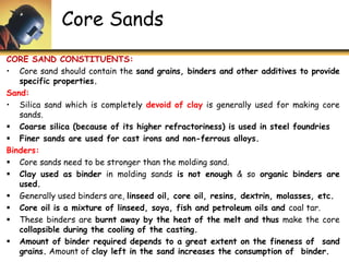 Core Sands
CORE SAND CONSTITUENTS:
• Core sand should contain the sand grains, binders and other additives to provide
specific properties.
Sand:
• Silica sand which is completely devoid of clay is generally used for making core
sands.
 Coarse silica (because of its higher refractoriness) is used in steel foundries
 Finer sands are used for cast irons and non-ferrous alloys.
Binders:
 Core sands need to be stronger than the molding sand.
 Clay used as binder in molding sands is not enough & so organic binders are
used.
 Generally used binders are, linseed oil, core oil, resins, dextrin, molasses, etc.
 Core oil is a mixture of linseed, soya, fish and petroleum oils and coal tar.
 These binders are burnt away by the heat of the melt and thus make the core
collapsible during the cooling of the casting.
 Amount of binder required depends to a great extent on the fineness of sand
grains. Amount of clay left in the sand increases the consumption of binder.
 