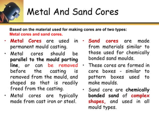 Metal And Sand Cores
• Metal Cores are used in
permanent mould casting.
• Metal cores should be
parallel to the mould parting
line, or can be removed
before the casting is
removed from the mould, and
shaped so that is readily
freed from the casting.
• Metal cores are typically
made from cast iron or steel.
• Sand cores are made
from materials similar to
those used for chemically
bonded sand moulds.
• These cores are formed in
core boxes - similar to
pattern boxes used to
make moulds.
• Sand core are chemically
bonded sand of complex
shapes, and used in all
mould types.
Based on the material used for making cores are of two types:
Metal cores and sand cores.
 