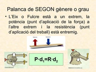 Palanca de SEGON gènere o grau
• L’Eix o Fulcre està a un extrem, la
potència (punt d’aplicació de la força) a
l’altre extrem i la resistència (punt
d’aplicació del treball) està entremig.
P·d1=R·d2
 