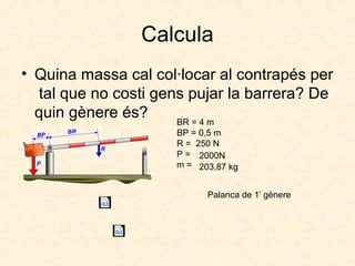 Calcula
• Quina massa cal col·locar al contrapés per
tal que no costi gens pujar la barrera? De
quin gènere és? BR = 4 m
BP = 0,5 m
R = 250 N
P =
m =
2000N
203,87 kg
Palanca de 1r
gènere
 