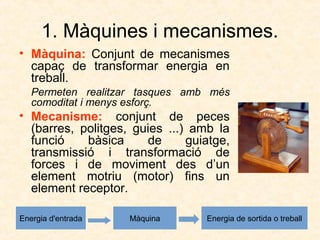 1. Màquines i mecanismes.
• Màquina: Conjunt de mecanismes
capaç de transformar energia en
treball.
Permeten realitzar tasques amb més
comoditat i menys esforç.
• Mecanisme: conjunt de peces
(barres, politges, guies ...) amb la
funció bàsica de guiatge,
transmissió i transformació de
forces i de moviment des d’un
element motriu (motor) fins un
element receptor.
Energia d'entrada Màquina Energia de sortida o treball
 