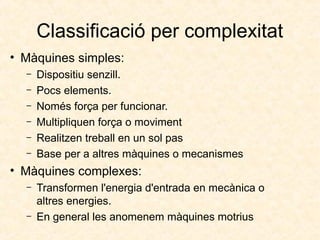 Classificació per complexitat
• Màquines simples:
– Dispositiu senzill.
– Pocs elements.
– Només força per funcionar.
– Multipliquen força o moviment
– Realitzen treball en un sol pas
– Base per a altres màquines o mecanismes
• Màquines complexes:
– Transformen l'energia d'entrada en mecànica o
altres energies.
– En general les anomenem màquines motrius
 