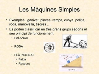 Les Màquines Simples
• Exemples: ganivet, pinces, rampa, cunya, politja,
roda, manovella, tisores ….
• Es poden classificar en tres grans grups segons el
seu principi de funcionament:
– PALANCA
– RODA
– PLÀ INCLINAT
●
Falca
●
Rosques
 