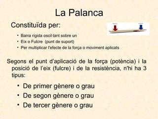 La Palanca
• Barra rígida oscil·lant sobre un
• Eix o Fulcre (punt de suport)
• Per multiplicar l'efecte de la força o moviment aplicats
Constituïda per:
• De primer gènere o grau
• De segon gènere o grau
• De tercer gènere o grau
Segons el punt d’aplicació de la força (potència) i la
posició de l’eix (fulcre) i de la resistència, n'hi ha 3
tipus:
 
