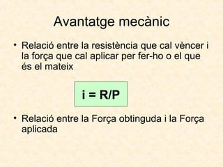 Avantatge mecànic
• Relació entre la resistència que cal vèncer i
la força que cal aplicar per fer-ho o el que
és el mateix
• Relació entre la Força obtinguda i la Força
aplicada
i = R/P
 