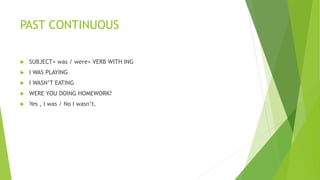 PAST CONTINUOUS
 SUBJECT+ was / were+ VERB WITH ING
 I WAS PLAYING
 I WASN’T EATING
 WERE YOU DOING HOMEWORK?
 Yes , I was / No I wasn’t.
 