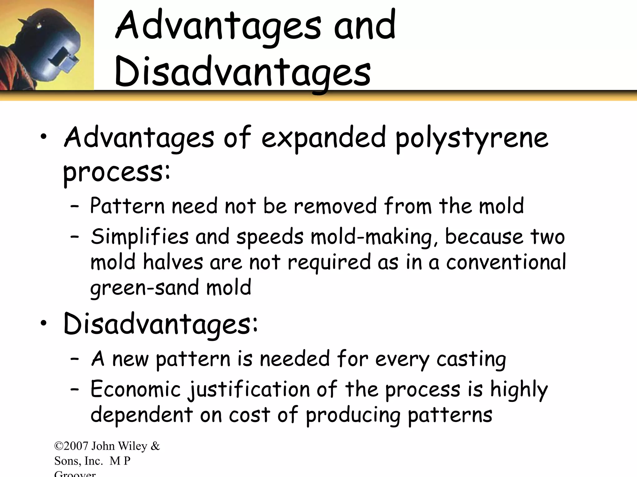 ©2007 John Wiley &
Sons, Inc. M P
Advantages and
Disadvantages
• Advantages of expanded polystyrene
process:
– Pattern need not be removed from the mold
– Simplifies and speeds mold-making, because two
mold halves are not required as in a conventional
green-sand mold
• Disadvantages:
– A new pattern is needed for every casting
– Economic justification of the process is highly
dependent on cost of producing patterns
 
