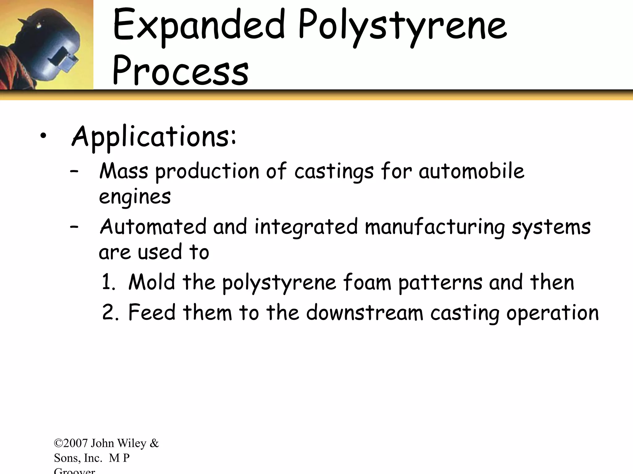 ©2007 John Wiley &
Sons, Inc. M P
Expanded Polystyrene
Process
• Applications:
– Mass production of castings for automobile
engines
– Automated and integrated manufacturing systems
are used to
1. Mold the polystyrene foam patterns and then
2. Feed them to the downstream casting operation
 