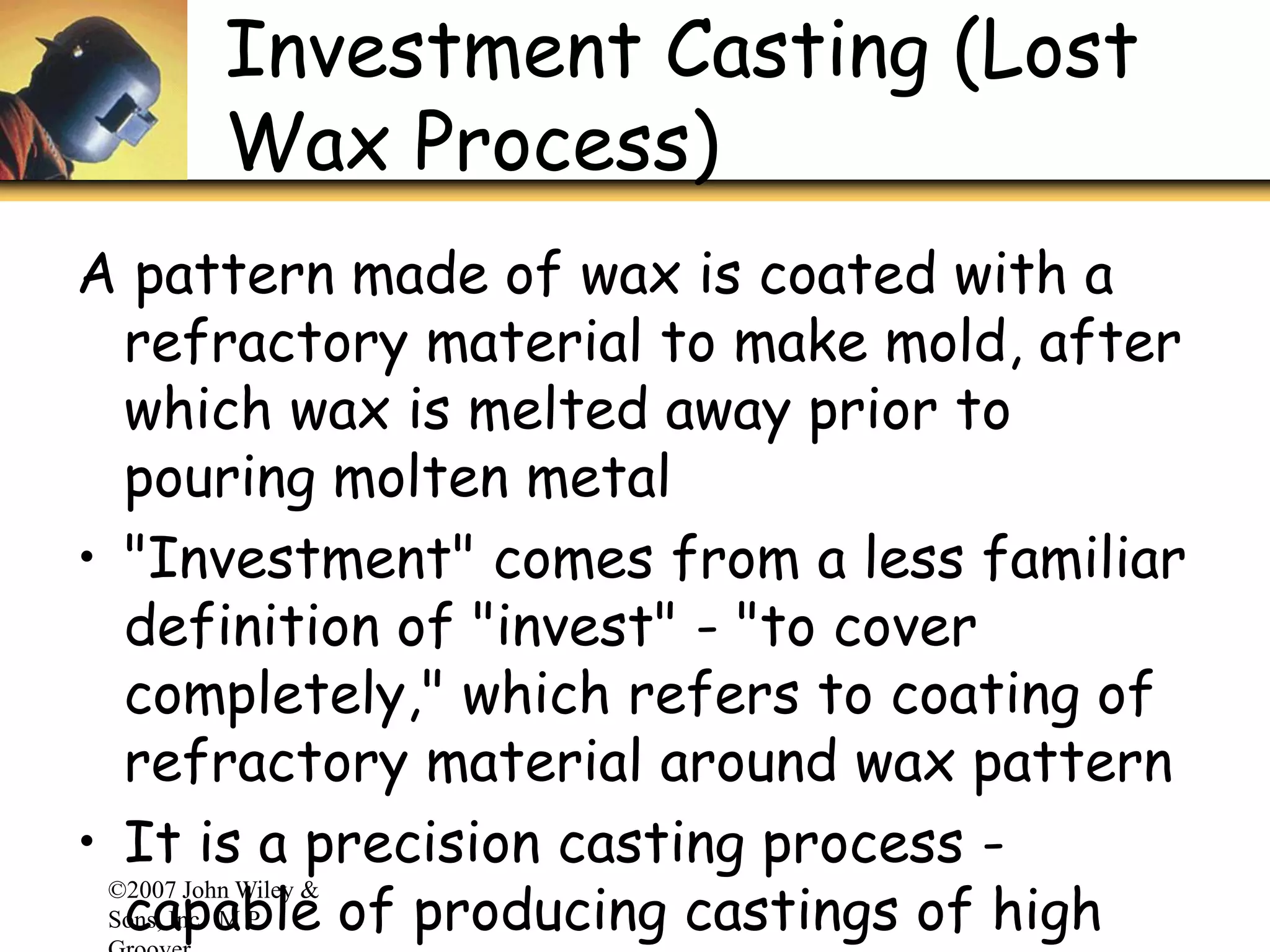 ©2007 John Wiley &
Sons, Inc. M P
Investment Casting (Lost
Wax Process)
A pattern made of wax is coated with a
refractory material to make mold, after
which wax is melted away prior to
pouring molten metal
• "Investment" comes from a less familiar
definition of "invest" - "to cover
completely," which refers to coating of
refractory material around wax pattern
• It is a precision casting process -
capable of producing castings of high
 