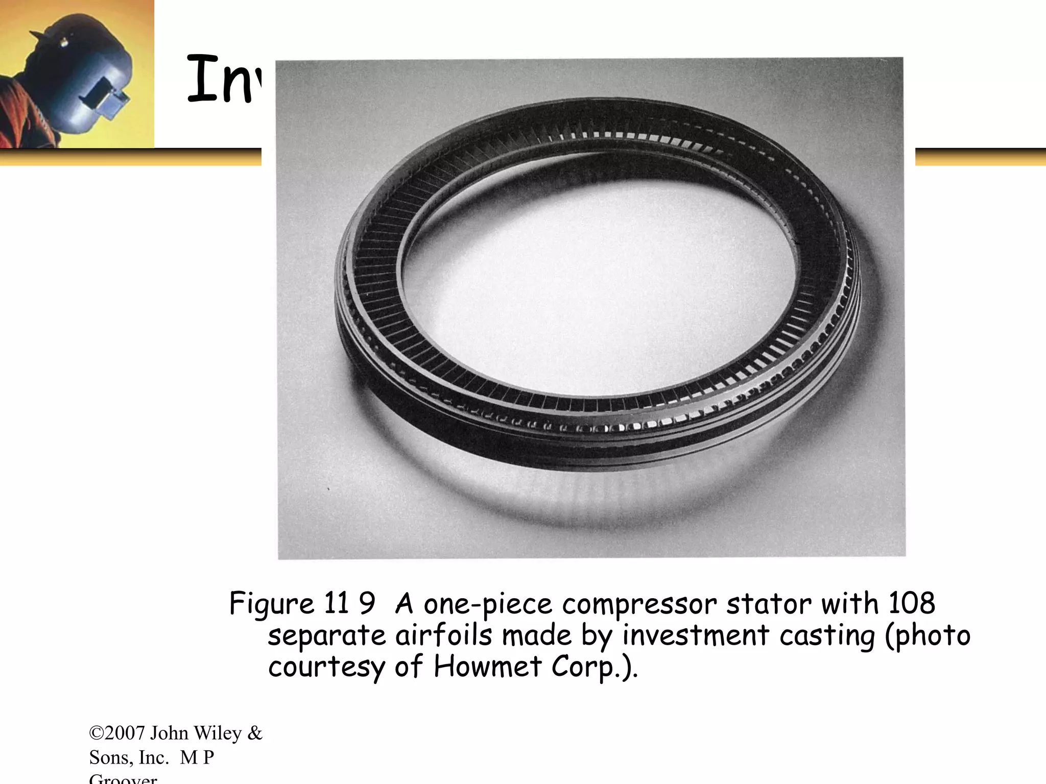 ©2007 John Wiley &
Sons, Inc. M P
Investment Casting
Figure 11 9 A one-piece compressor stator with 108
separate airfoils made by investment casting (photo
courtesy of Howmet Corp.).
 