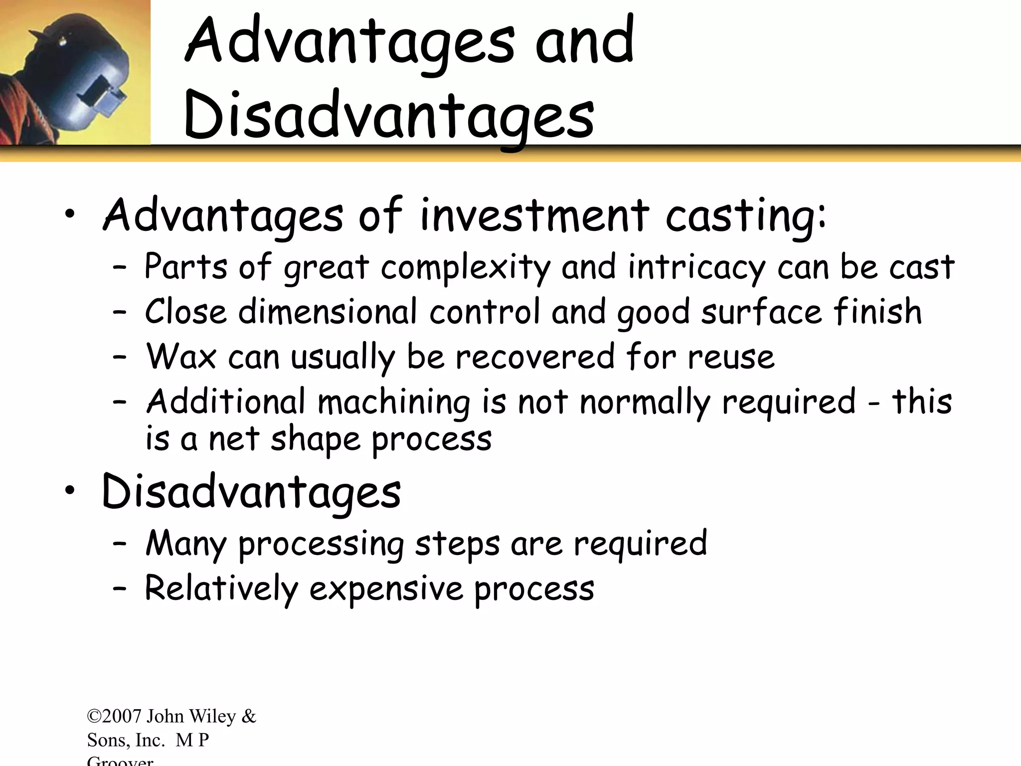 ©2007 John Wiley &
Sons, Inc. M P
Advantages and
Disadvantages
• Advantages of investment casting:
– Parts of great complexity and intricacy can be cast
– Close dimensional control and good surface finish
– Wax can usually be recovered for reuse
– Additional machining is not normally required - this
is a net shape process
• Disadvantages
– Many processing steps are required
– Relatively expensive process
 