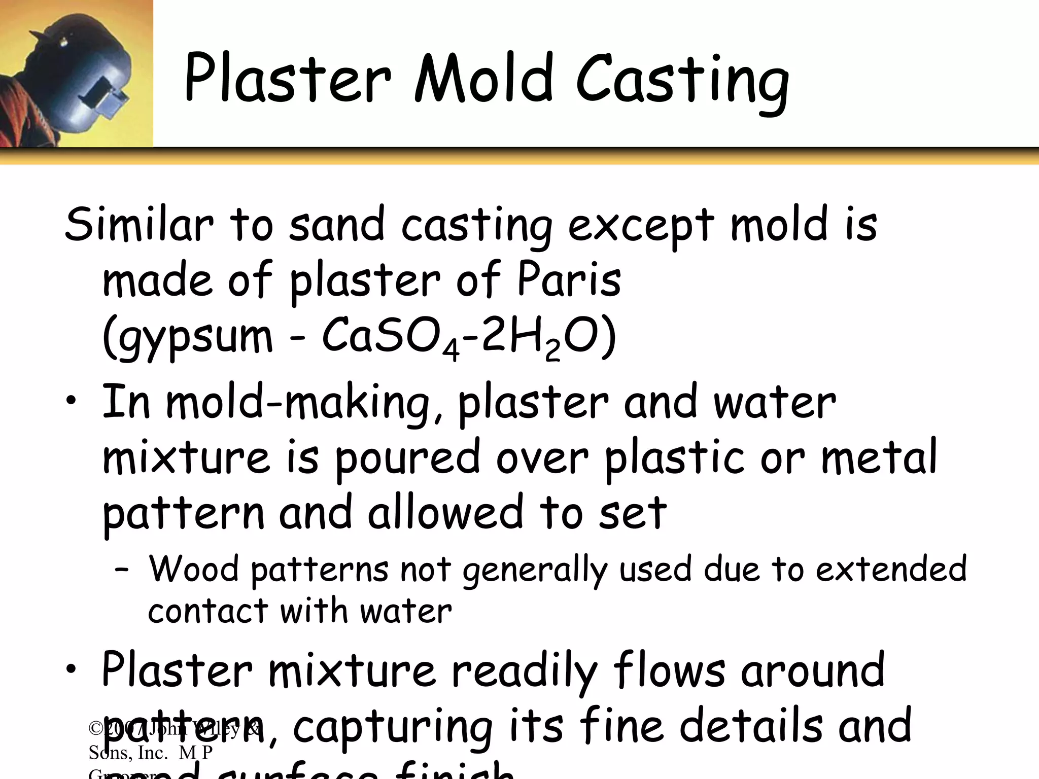 ©2007 John Wiley &
Sons, Inc. M P
Plaster Mold Casting
Similar to sand casting except mold is
made of plaster of Paris
(gypsum - CaSO4-2H2O)
• In mold-making, plaster and water
mixture is poured over plastic or metal
pattern and allowed to set
– Wood patterns not generally used due to extended
contact with water
• Plaster mixture readily flows around
pattern, capturing its fine details and
 