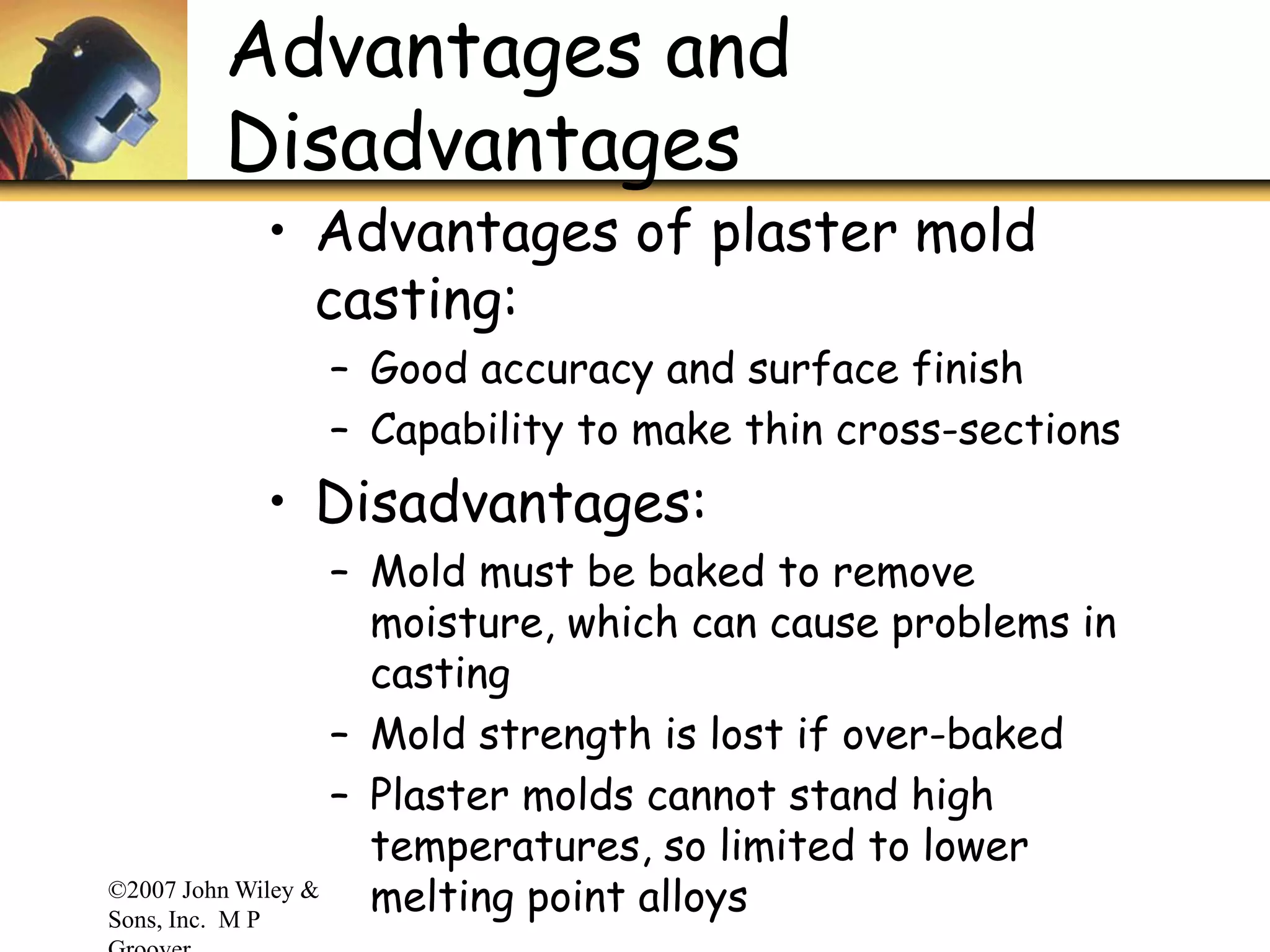 ©2007 John Wiley &
Sons, Inc. M P
Advantages and
Disadvantages
• Advantages of plaster mold
casting:
– Good accuracy and surface finish
– Capability to make thin cross-sections
• Disadvantages:
– Mold must be baked to remove
moisture, which can cause problems in
casting
– Mold strength is lost if over-baked
– Plaster molds cannot stand high
temperatures, so limited to lower
melting point alloys
 
