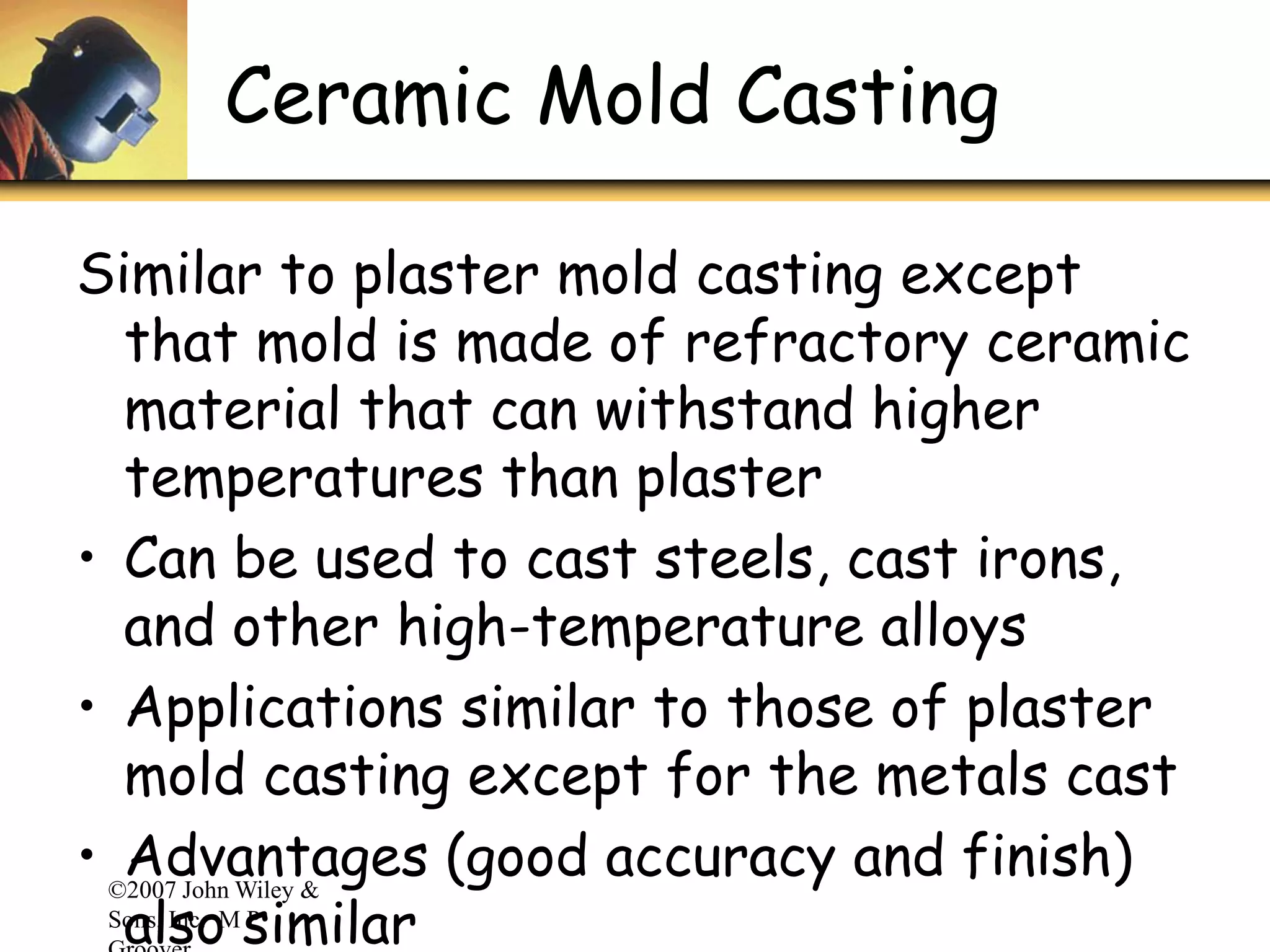 ©2007 John Wiley &
Sons, Inc. M P
Ceramic Mold Casting
Similar to plaster mold casting except
that mold is made of refractory ceramic
material that can withstand higher
temperatures than plaster
• Can be used to cast steels, cast irons,
and other high-temperature alloys
• Applications similar to those of plaster
mold casting except for the metals cast
• Advantages (good accuracy and finish)
also similar
 