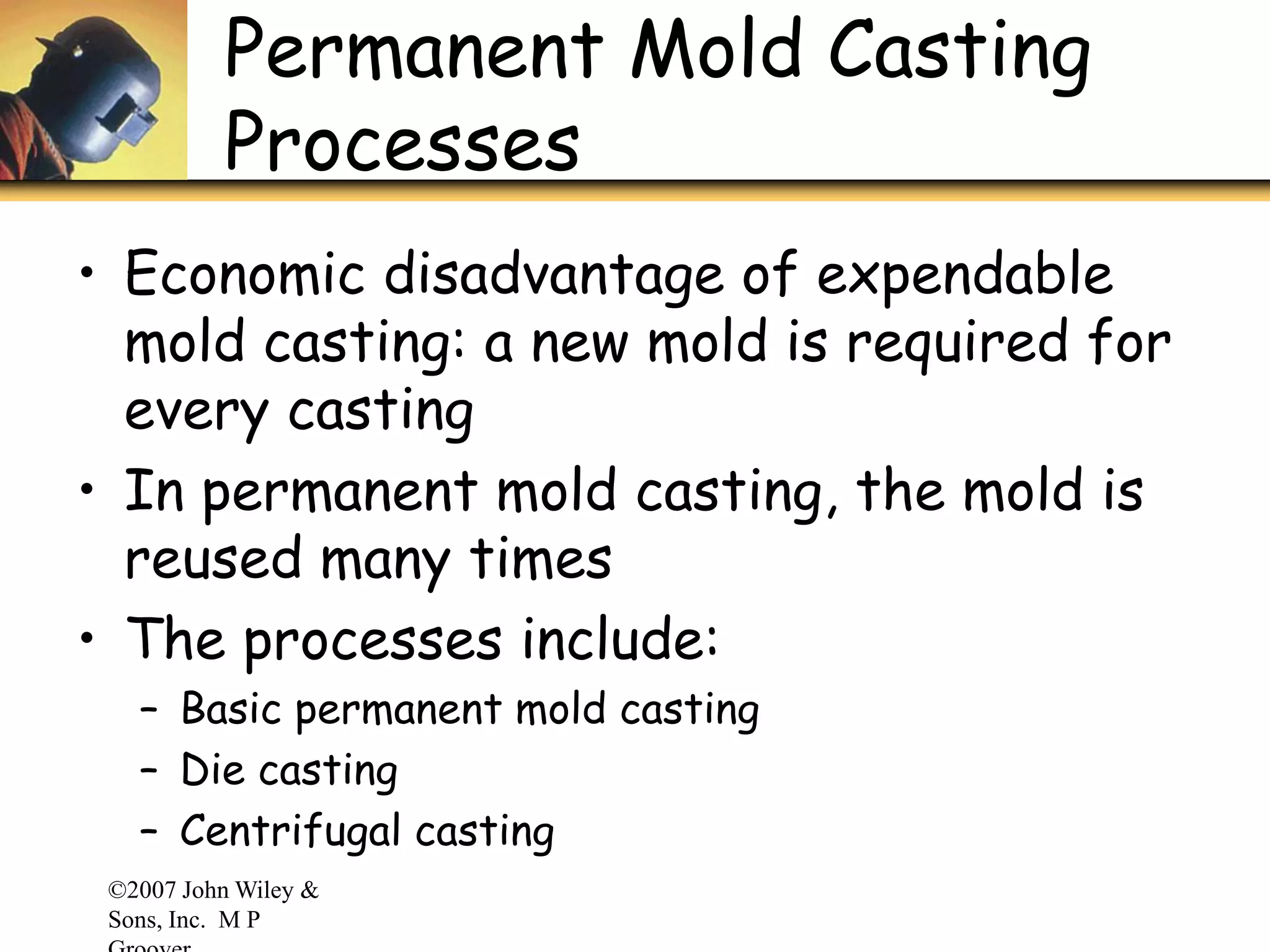 ©2007 John Wiley &
Sons, Inc. M P
Permanent Mold Casting
Processes
• Economic disadvantage of expendable
mold casting: a new mold is required for
every casting
• In permanent mold casting, the mold is
reused many times
• The processes include:
– Basic permanent mold casting
– Die casting
– Centrifugal casting
 