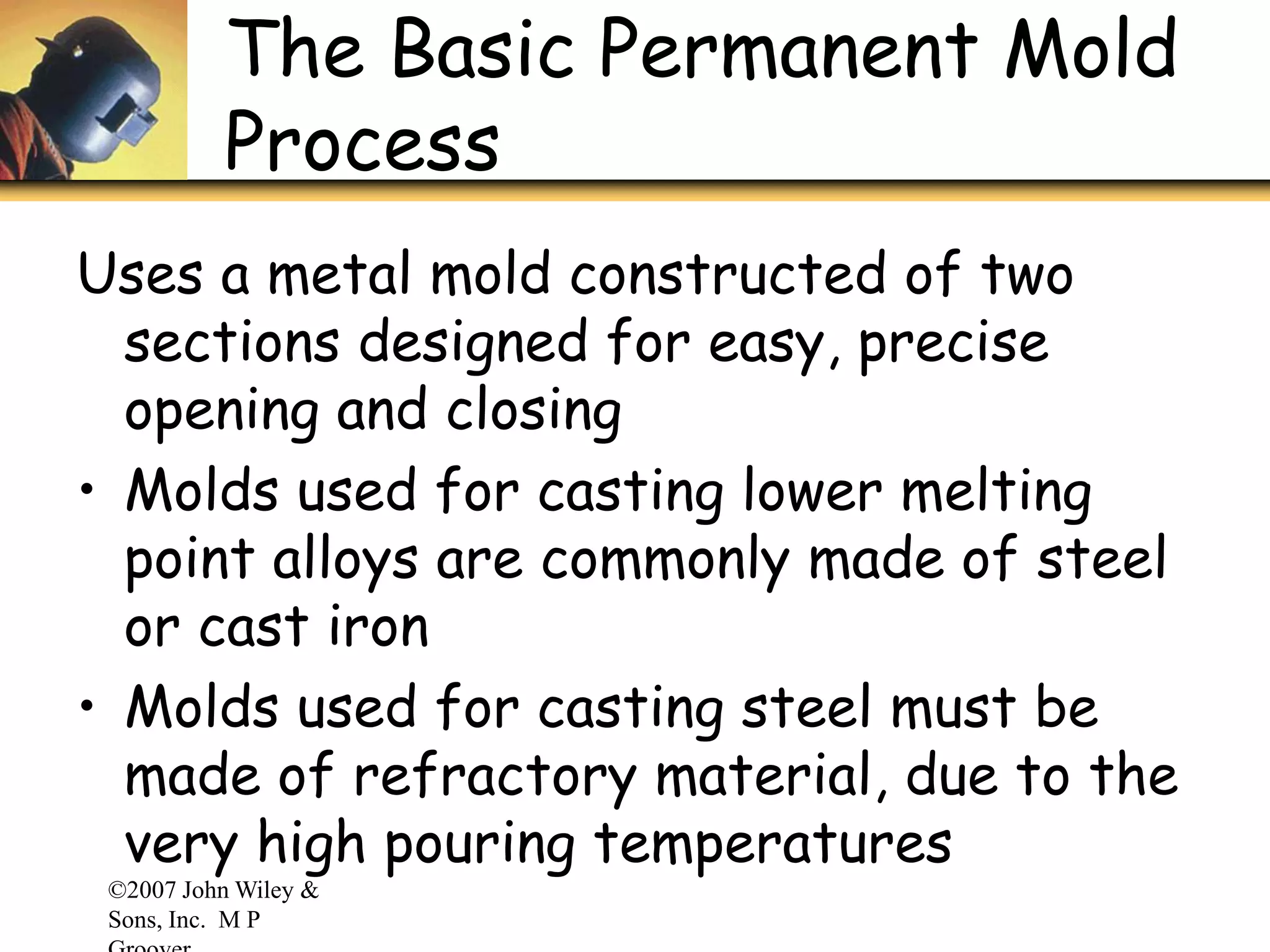 ©2007 John Wiley &
Sons, Inc. M P
The Basic Permanent Mold
Process
Uses a metal mold constructed of two
sections designed for easy, precise
opening and closing
• Molds used for casting lower melting
point alloys are commonly made of steel
or cast iron
• Molds used for casting steel must be
made of refractory material, due to the
very high pouring temperatures
 