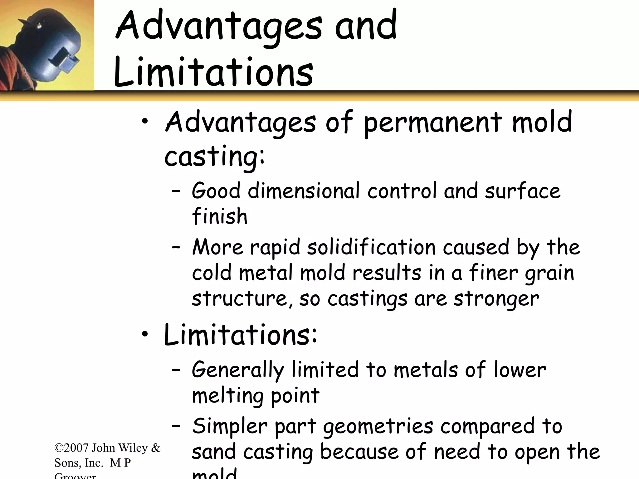 ©2007 John Wiley &
Sons, Inc. M P
Advantages and
Limitations
• Advantages of permanent mold
casting:
– Good dimensional control and surface
finish
– More rapid solidification caused by the
cold metal mold results in a finer grain
structure, so castings are stronger
• Limitations:
– Generally limited to metals of lower
melting point
– Simpler part geometries compared to
sand casting because of need to open the
 