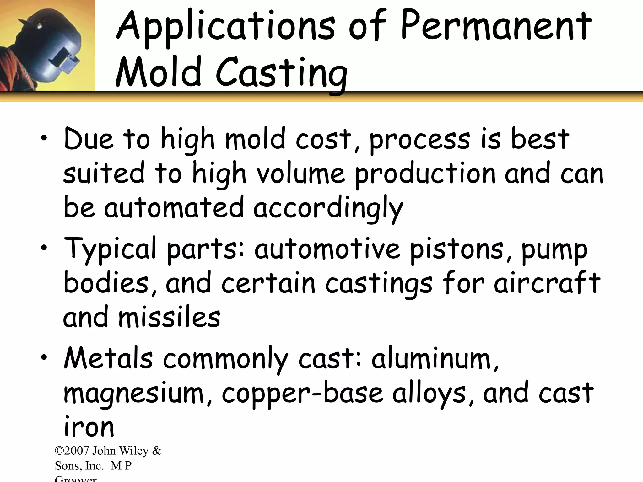 ©2007 John Wiley &
Sons, Inc. M P
Applications of Permanent
Mold Casting
• Due to high mold cost, process is best
suited to high volume production and can
be automated accordingly
• Typical parts: automotive pistons, pump
bodies, and certain castings for aircraft
and missiles
• Metals commonly cast: aluminum,
magnesium, copper-base alloys, and cast
iron
 