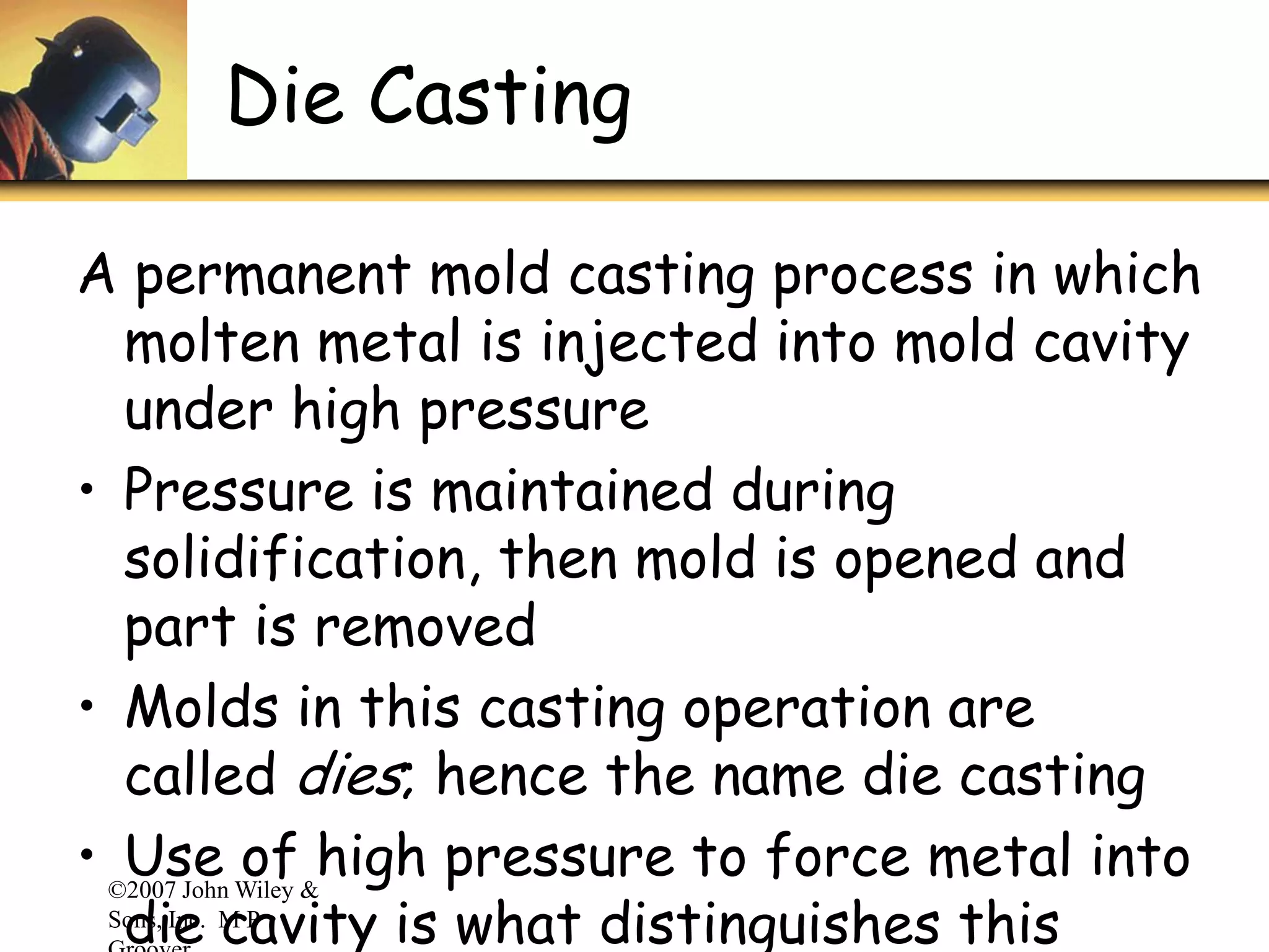 ©2007 John Wiley &
Sons, Inc. M P
Die Casting
A permanent mold casting process in which
molten metal is injected into mold cavity
under high pressure
• Pressure is maintained during
solidification, then mold is opened and
part is removed
• Molds in this casting operation are
called dies; hence the name die casting
• Use of high pressure to force metal into
die cavity is what distinguishes this
 