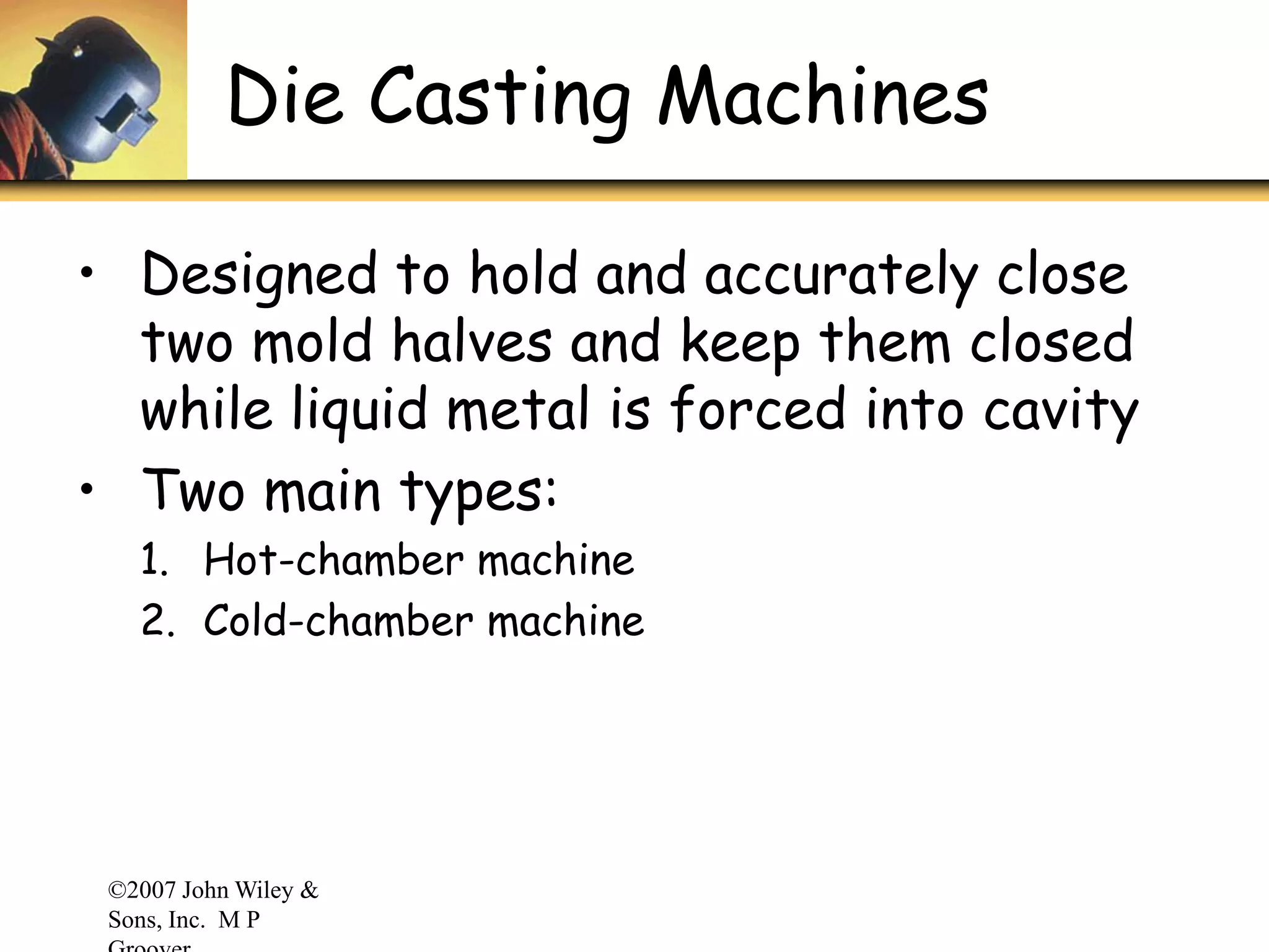 ©2007 John Wiley &
Sons, Inc. M P
Die Casting Machines
• Designed to hold and accurately close
two mold halves and keep them closed
while liquid metal is forced into cavity
• Two main types:
1. Hot-chamber machine
2. Cold-chamber machine
 
