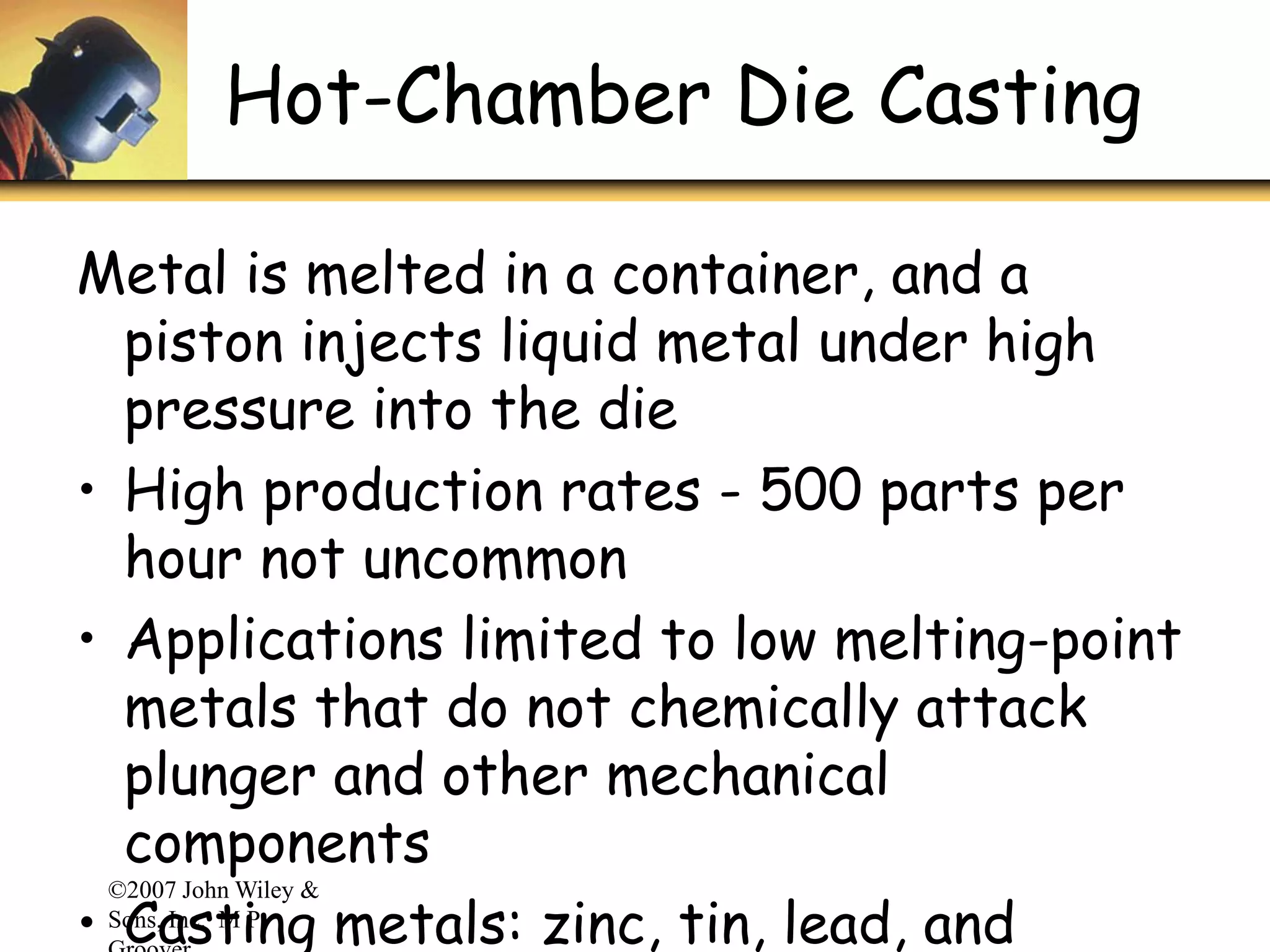 ©2007 John Wiley &
Sons, Inc. M P
Hot-Chamber Die Casting
Metal is melted in a container, and a
piston injects liquid metal under high
pressure into the die
• High production rates - 500 parts per
hour not uncommon
• Applications limited to low melting-point
metals that do not chemically attack
plunger and other mechanical
components
• Casting metals: zinc, tin, lead, and
 