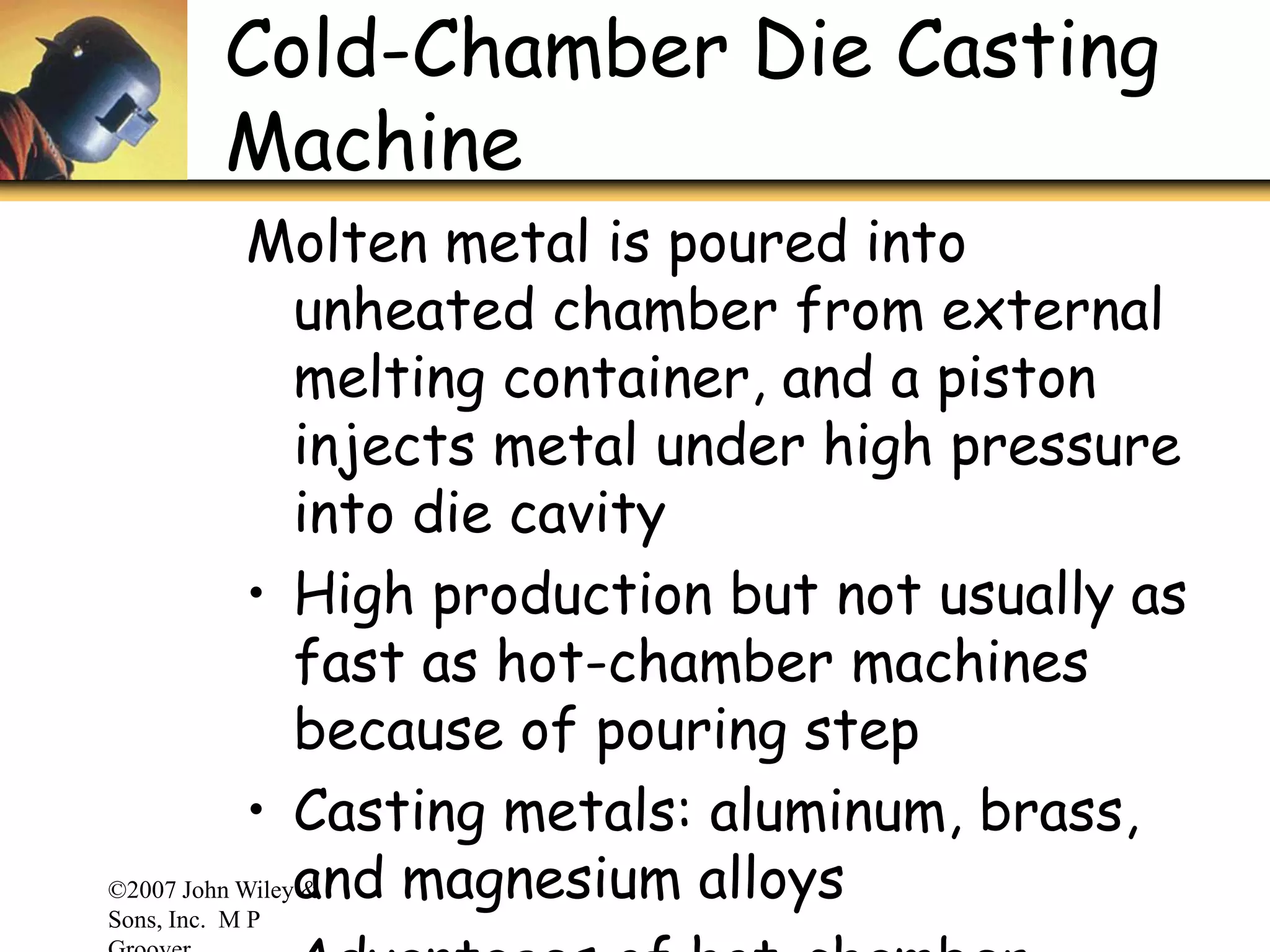 ©2007 John Wiley &
Sons, Inc. M P
Cold-Chamber Die Casting
Machine
Molten metal is poured into
unheated chamber from external
melting container, and a piston
injects metal under high pressure
into die cavity
• High production but not usually as
fast as hot-chamber machines
because of pouring step
• Casting metals: aluminum, brass,
and magnesium alloys
 