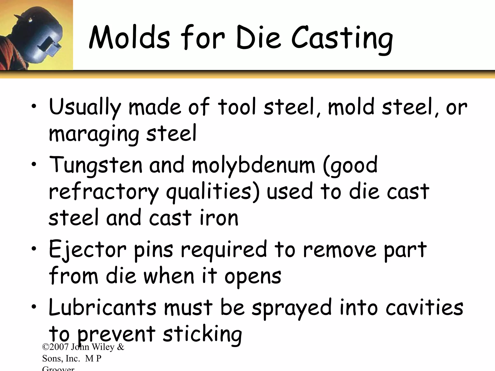 ©2007 John Wiley &
Sons, Inc. M P
Molds for Die Casting
• Usually made of tool steel, mold steel, or
maraging steel
• Tungsten and molybdenum (good
refractory qualities) used to die cast
steel and cast iron
• Ejector pins required to remove part
from die when it opens
• Lubricants must be sprayed into cavities
to prevent sticking
 