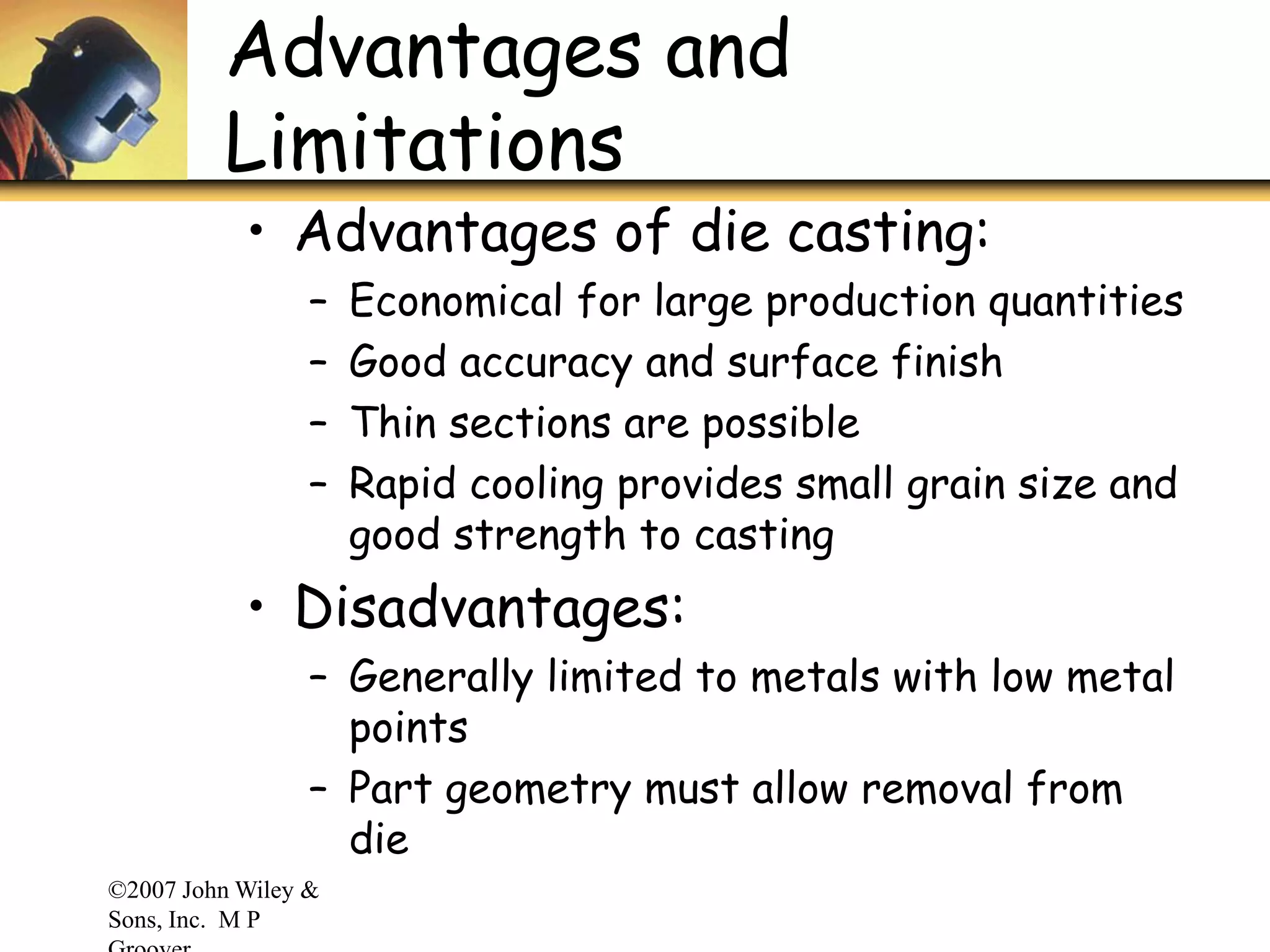 ©2007 John Wiley &
Sons, Inc. M P
Advantages and
Limitations
• Advantages of die casting:
– Economical for large production quantities
– Good accuracy and surface finish
– Thin sections are possible
– Rapid cooling provides small grain size and
good strength to casting
• Disadvantages:
– Generally limited to metals with low metal
points
– Part geometry must allow removal from
die
 