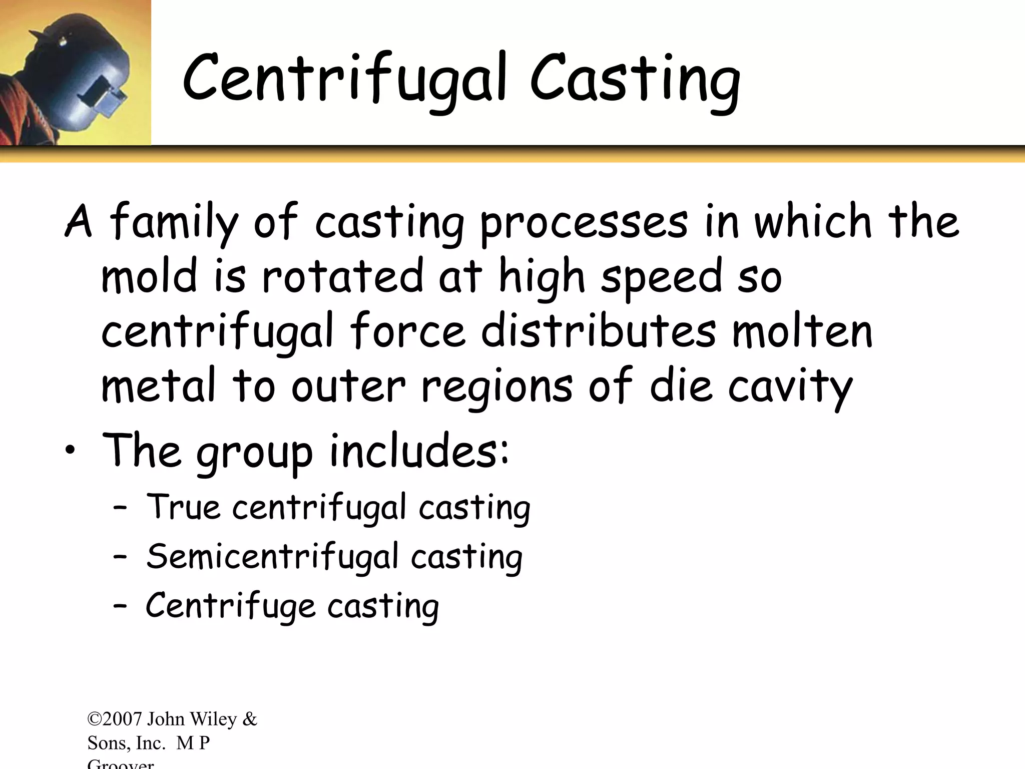 ©2007 John Wiley &
Sons, Inc. M P
Centrifugal Casting
A family of casting processes in which the
mold is rotated at high speed so
centrifugal force distributes molten
metal to outer regions of die cavity
• The group includes:
– True centrifugal casting
– Semicentrifugal casting
– Centrifuge casting
 