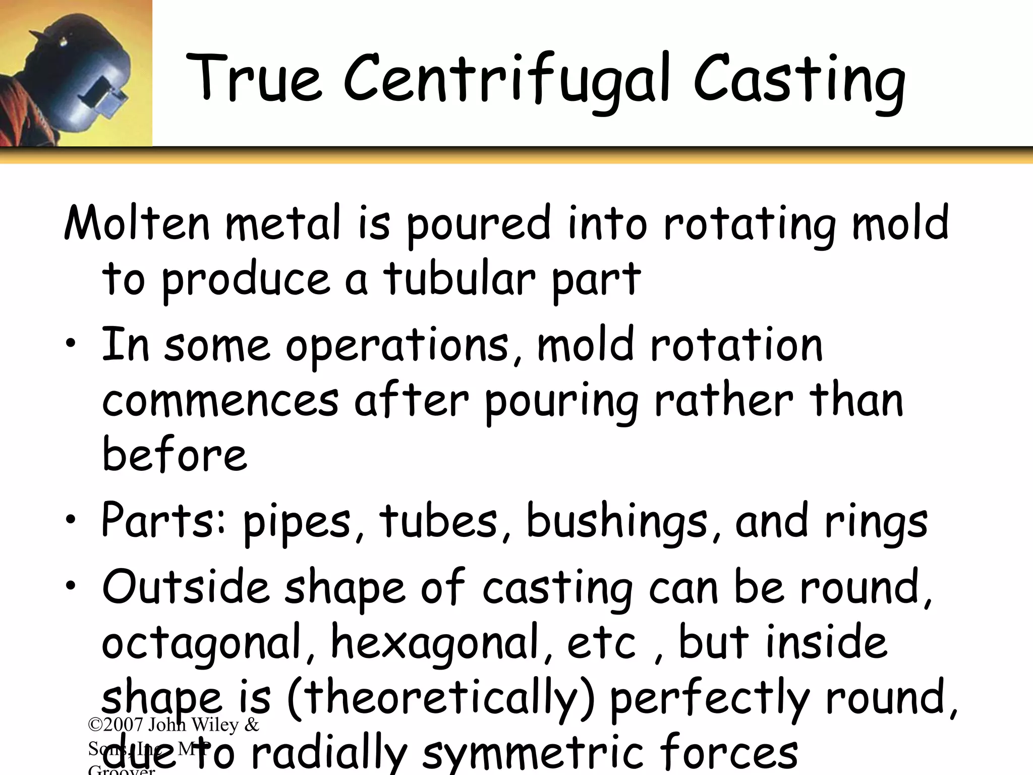 ©2007 John Wiley &
Sons, Inc. M P
True Centrifugal Casting
Molten metal is poured into rotating mold
to produce a tubular part
• In some operations, mold rotation
commences after pouring rather than
before
• Parts: pipes, tubes, bushings, and rings
• Outside shape of casting can be round,
octagonal, hexagonal, etc , but inside
shape is (theoretically) perfectly round,
due to radially symmetric forces
 