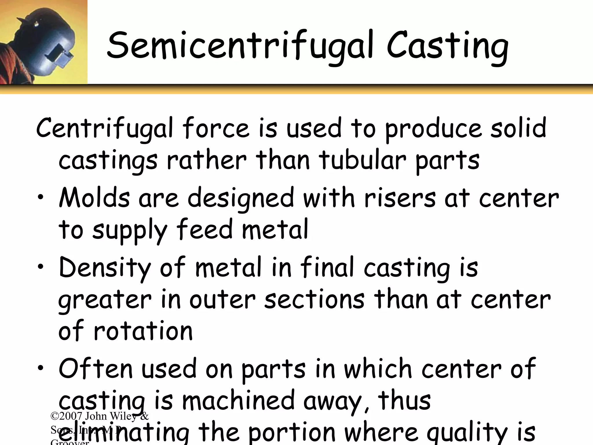 ©2007 John Wiley &
Sons, Inc. M P
Semicentrifugal Casting
Centrifugal force is used to produce solid
castings rather than tubular parts
• Molds are designed with risers at center
to supply feed metal
• Density of metal in final casting is
greater in outer sections than at center
of rotation
• Often used on parts in which center of
casting is machined away, thus
eliminating the portion where quality is
 