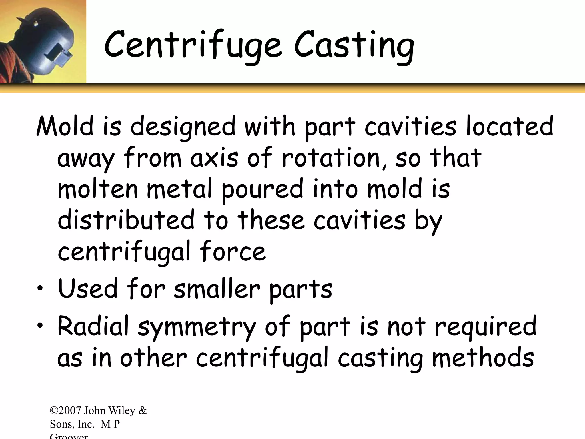 ©2007 John Wiley &
Sons, Inc. M P
Centrifuge Casting
Mold is designed with part cavities located
away from axis of rotation, so that
molten metal poured into mold is
distributed to these cavities by
centrifugal force
• Used for smaller parts
• Radial symmetry of part is not required
as in other centrifugal casting methods
 
