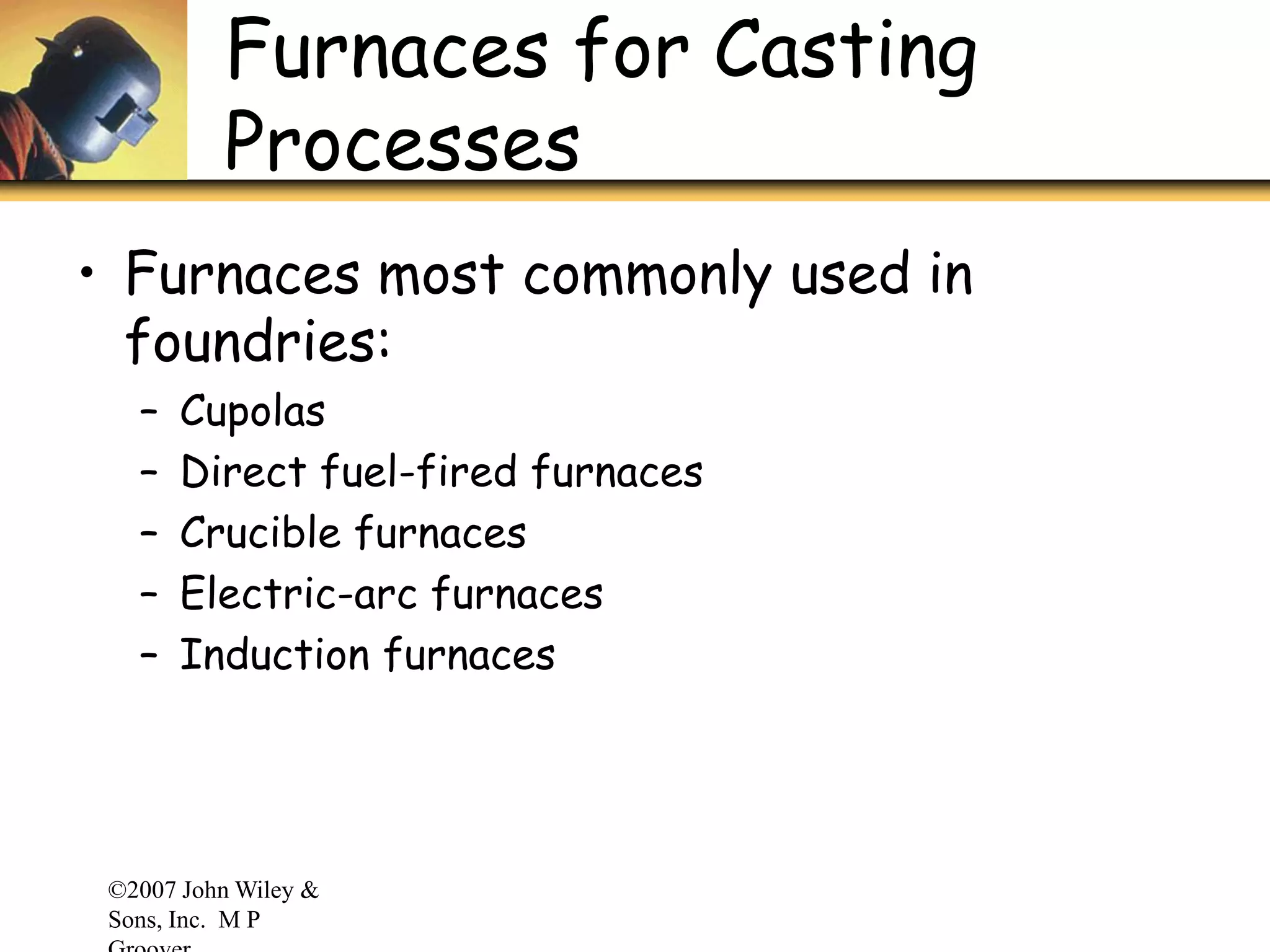 ©2007 John Wiley &
Sons, Inc. M P
Furnaces for Casting
Processes
• Furnaces most commonly used in
foundries:
– Cupolas
– Direct fuel-fired furnaces
– Crucible furnaces
– Electric-arc furnaces
– Induction furnaces
 