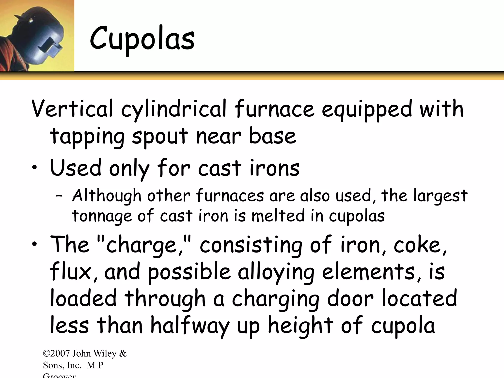 ©2007 John Wiley &
Sons, Inc. M P
Cupolas
Vertical cylindrical furnace equipped with
tapping spout near base
• Used only for cast irons
– Although other furnaces are also used, the largest
tonnage of cast iron is melted in cupolas
• The "charge," consisting of iron, coke,
flux, and possible alloying elements, is
loaded through a charging door located
less than halfway up height of cupola
 